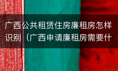 广西公共租赁住房廉租房怎样识别（广西申请廉租房需要什么条件和资料）