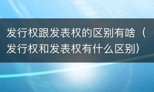 发行权跟发表权的区别有啥（发行权和发表权有什么区别）
