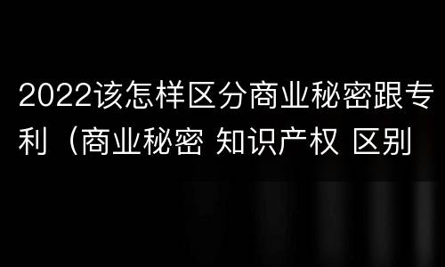 2022该怎样区分商业秘密跟专利（商业秘密 知识产权 区别）