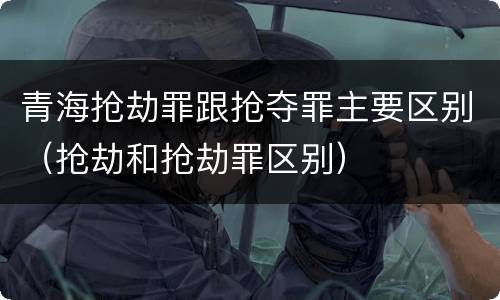 青海抢劫罪跟抢夺罪主要区别（抢劫和抢劫罪区别）