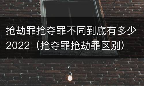 抢劫罪抢夺罪不同到底有多少2022（抢夺罪抢劫罪区别）