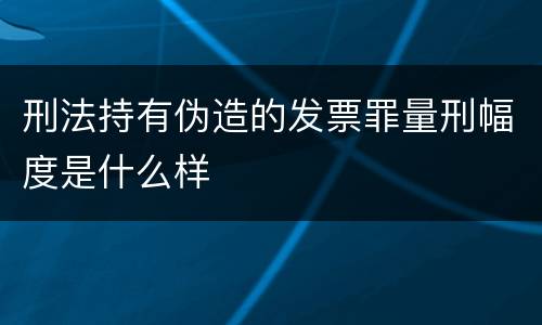 刑法持有伪造的发票罪量刑幅度是什么样