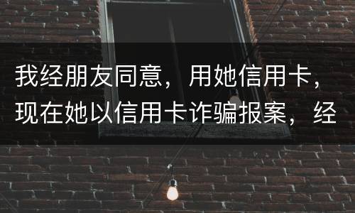 我经朋友同意，用她信用卡，现在她以信用卡诈骗报案，经侦大队也立案了，我该怎么我