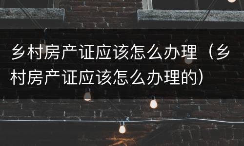 乡村房产证应该怎么办理（乡村房产证应该怎么办理的）