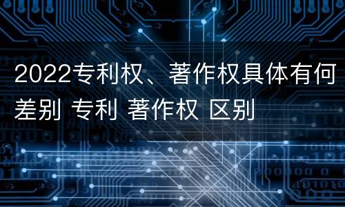 2022专利权、著作权具体有何差别 专利 著作权 区别