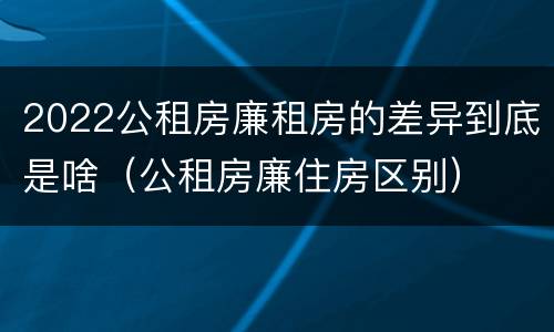 2022公租房廉租房的差异到底是啥（公租房廉住房区别）