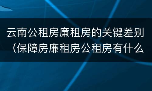 云南公租房廉租房的关键差别（保障房廉租房公租房有什么区别）