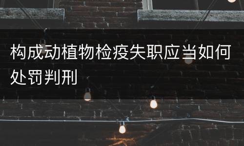 构成动植物检疫失职应当如何处罚判刑