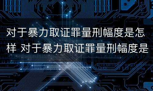 对于暴力取证罪量刑幅度是怎样 对于暴力取证罪量刑幅度是怎样规定的