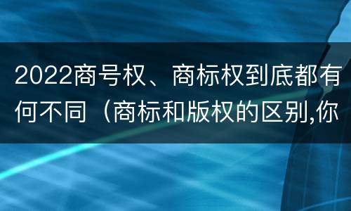 2022商号权、商标权到底都有何不同（商标和版权的区别,你知道多少?）