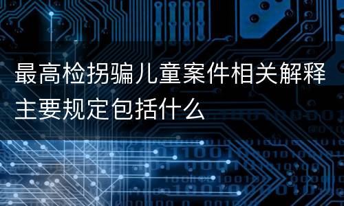 最高检拐骗儿童案件相关解释主要规定包括什么