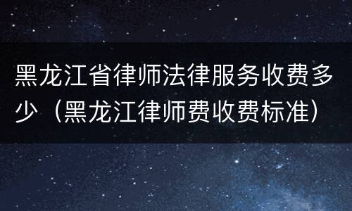 黑龙江省律师法律服务收费多少（黑龙江律师费收费标准）