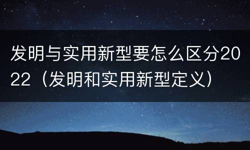 发明与实用新型要怎么区分2022（发明和实用新型定义）