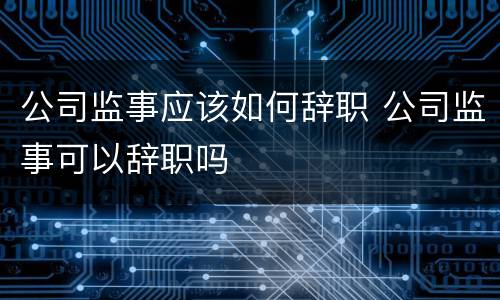 公司监事应该如何辞职 公司监事可以辞职吗