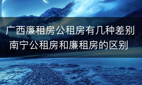 广西廉租房公租房有几种差别 南宁公租房和廉租房的区别
