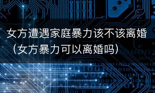 女方遭遇家庭暴力该不该离婚（女方暴力可以离婚吗）