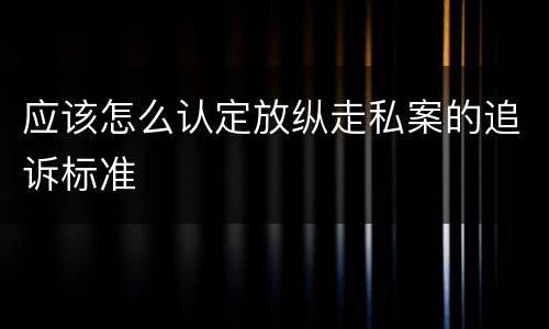 应该怎么认定放纵走私案的追诉标准