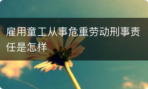 雇用童工从事危重劳动刑事责任是怎样