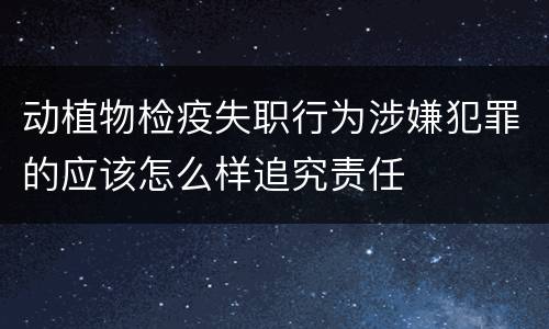 动植物检疫失职行为涉嫌犯罪的应该怎么样追究责任