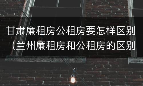 甘肃廉租房公租房要怎样区别（兰州廉租房和公租房的区别）