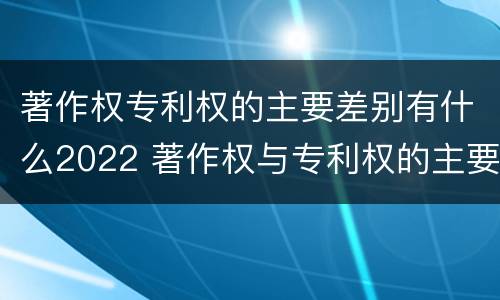 著作权专利权的主要差别有什么2022 著作权与专利权的主要区别