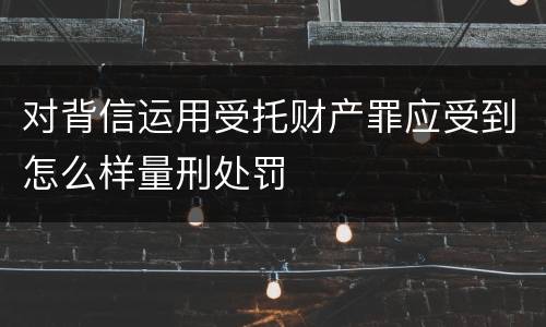 对背信运用受托财产罪应受到怎么样量刑处罚