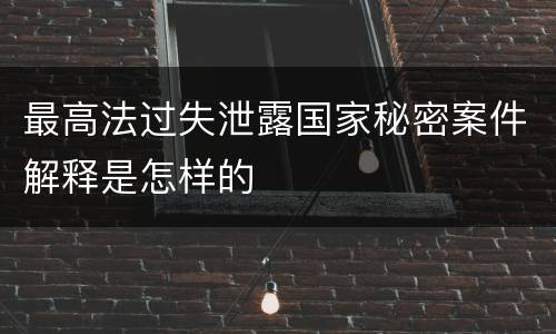 最高法过失泄露国家秘密案件解释是怎样的