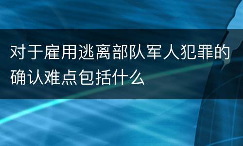 对于雇用逃离部队军人犯罪的确认难点包括什么