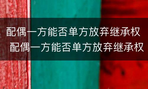 配偶一方能否单方放弃继承权 配偶一方能否单方放弃继承权房产