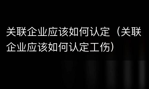关联企业应该如何认定（关联企业应该如何认定工伤）