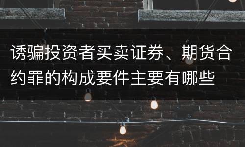 诱骗投资者买卖证券、期货合约罪的构成要件主要有哪些