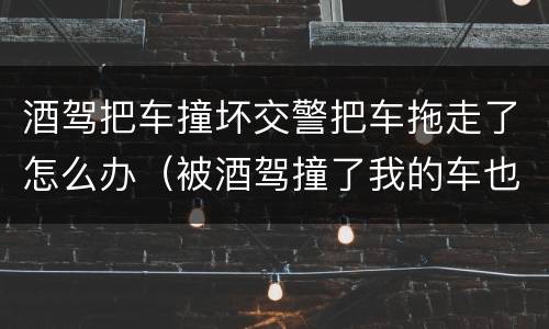 酒驾把车撞坏交警把车拖走了怎么办（被酒驾撞了我的车也拖走了）