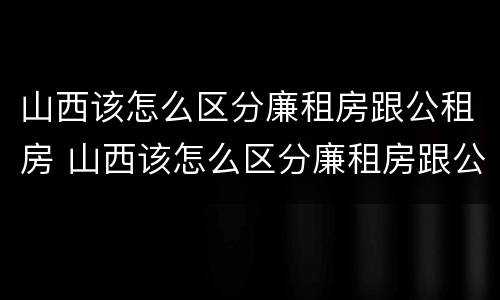 山西该怎么区分廉租房跟公租房 山西该怎么区分廉租房跟公租房呢