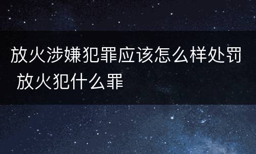 放火涉嫌犯罪应该怎么样处罚 放火犯什么罪