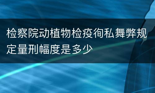 检察院动植物检疫徇私舞弊规定量刑幅度是多少
