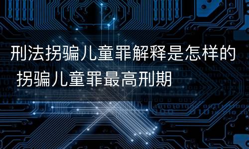 刑法拐骗儿童罪解释是怎样的 拐骗儿童罪最高刑期