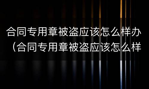 合同专用章被盗应该怎么样办（合同专用章被盗应该怎么样办理）