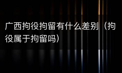 广西拘役拘留有什么差别（拘役属于拘留吗）