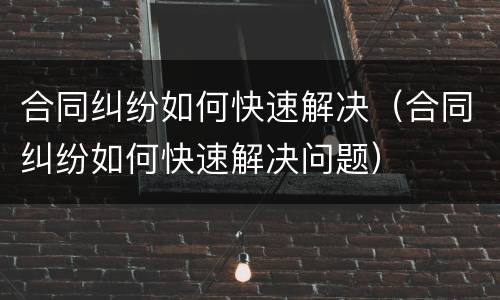 合同纠纷如何快速解决（合同纠纷如何快速解决问题）