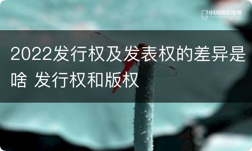 2022发行权及发表权的差异是啥 发行权和版权