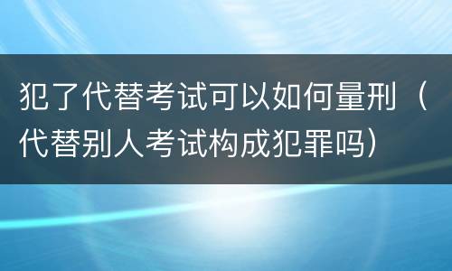 犯了代替考试可以如何量刑（代替别人考试构成犯罪吗）