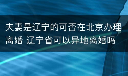 夫妻是辽宁的可否在北京办理离婚 辽宁省可以异地离婚吗