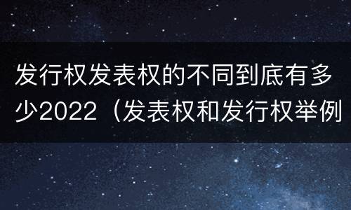 发行权发表权的不同到底有多少2022（发表权和发行权举例）