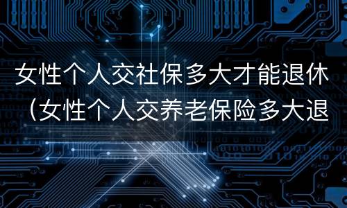 女性个人交社保多大才能退休（女性个人交养老保险多大退休）