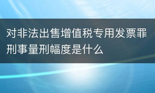 对非法出售增值税专用发票罪刑事量刑幅度是什么