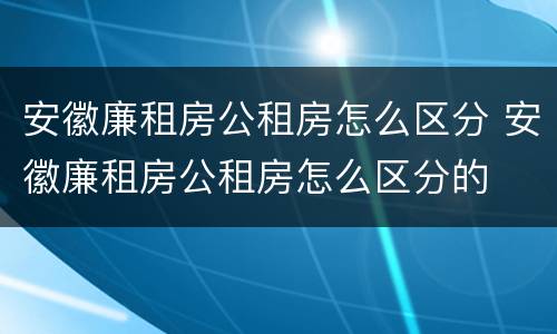 安徽廉租房公租房怎么区分 安徽廉租房公租房怎么区分的