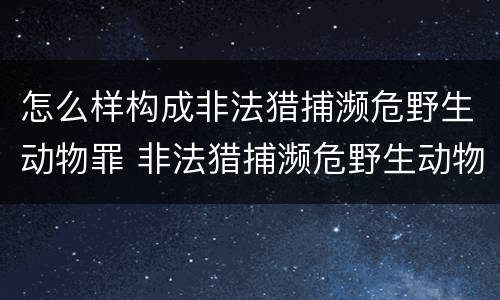 怎么样构成非法猎捕濒危野生动物罪 非法猎捕濒危野生动物案