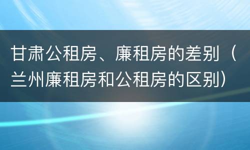 甘肃公租房、廉租房的差别（兰州廉租房和公租房的区别）