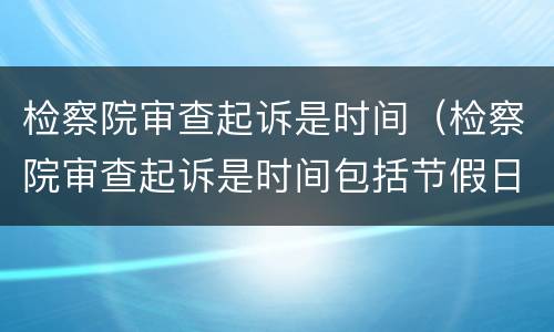检察院审查起诉是时间（检察院审查起诉是时间包括节假日吗）