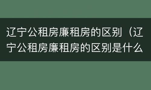 辽宁公租房廉租房的区别（辽宁公租房廉租房的区别是什么）